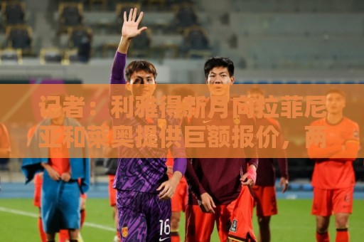 记者：利雅得新月向拉菲尼亚和莱奥提供巨额报价，两人均拒绝