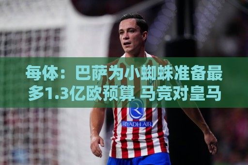 每体：巴萨为小蜘蛛准备最多1.3亿欧预算 马竞对皇马报价基本满意