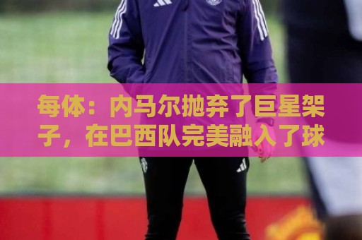 每体:内马尔抛弃了巨星架子,在巴西队完美融入了球队角色 每体:内马尔抛弃了巨星架子,在巴西队完美融入了球队角色