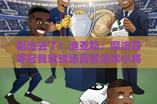 豁出去了!迪亚斯:摩洛哥夺冠我就现场高歌足球小将,难听就难听 豁出去了!迪亚斯:摩洛哥夺冠我就现场高歌足球小将,难听就难听