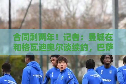 合同剩两年！记者：曼城在和格瓦迪奥尔谈续约，巴萨曾考虑过他
