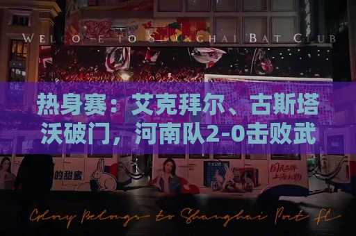 热身赛：艾克拜尔、古斯塔沃破门，河南队2-0击败武汉三镇