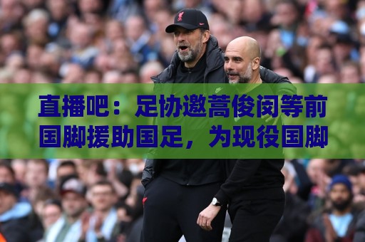 直播吧:足协邀蒿俊闵等前国脚援助国足,为现役国脚进行专项训练 直播吧:足协邀蒿俊闵等前国脚援助国足,为现役国脚进行专项训练