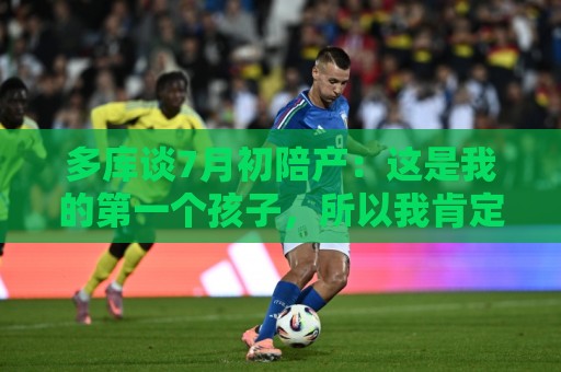 多库谈7月初陪产:这是我的第一个孩子,所以我肯定想在场见证 多库谈7月初陪产:这是我的第一个孩子,所以我肯定想在场见证