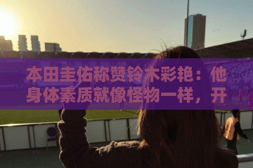 本田圭佑称赞铃木彩艳:他身体素质就像怪物一样,开大脚力度很大 本田圭佑称赞铃木彩艳:他身体素质就像怪物一样,开大脚力度很大