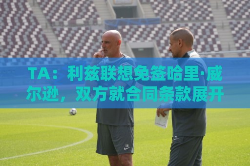 TA:利兹联想免签哈里·威尔逊,双方就合同条款展开积极谈判 TA:利兹联想免签哈里·威尔逊,双方就合同条款展开积极谈判