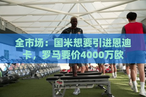 全市场:国米想要引进恩迪卡,罗马要价4000万欧 全市场:国米想要引进恩迪卡,罗马要价4000万欧