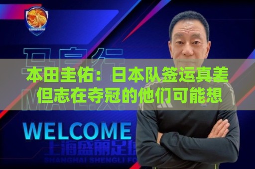 本田圭佑：日本队签运真差 但志在夺冠的他们可能想踢巴西或法国