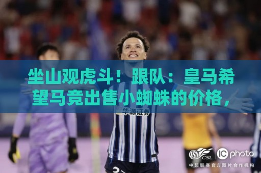 坐山观虎斗!跟队:皇马希望马竞出售小蜘蛛的价格,不低于1.5亿 坐山观虎斗!跟队:皇马希望马竞出售小蜘蛛的价格,不低于1.5亿