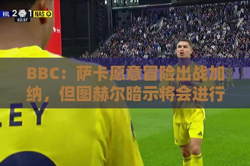 BBC:萨卡愿意冒险出战加纳,但图赫尔暗示将会进行合理轮换 BBC:萨卡愿意冒险出战加纳,但图赫尔暗示将会进行合理轮换