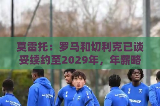 莫雷托:罗马和切利克已谈妥续约至2029年,年薪略低于300万欧元 莫雷托:罗马和切利克已谈妥续约至2029年,年薪略低于300万欧元