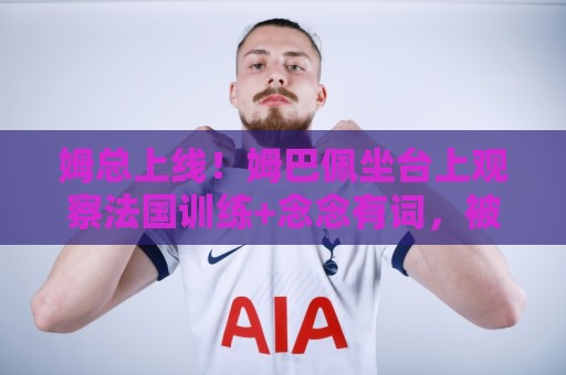 姆总上线!姆巴佩坐台上观察法国训练+念念有词,被调侃像恩里克 姆总上线!姆巴佩坐台上观察法国训练+念念有词,被调侃像恩里克