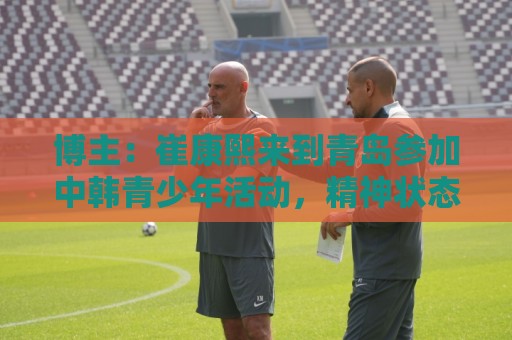 博主:崔康熙来到青岛参加中韩青少年活动,精神状态不错 博主:崔康熙来到青岛参加中韩青少年活动,精神状态不错