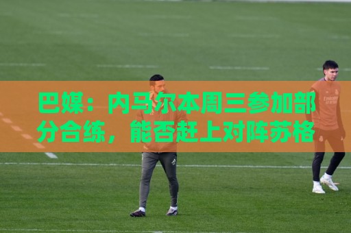 巴媒:内马尔本周三参加部分合练,能否赶上对阵苏格兰比赛存疑 巴媒:内马尔本周三参加部分合练,能否赶上对阵苏格兰比赛存疑