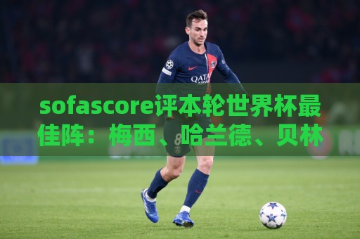 sofascore评本轮世界杯最佳阵:梅西、哈兰德、贝林厄姆领衔 sofascore评本轮世界杯最佳阵:梅西、哈兰德、贝林厄姆领衔