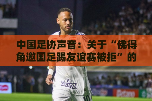 中国足协声音:关于“佛得角邀国足踢友谊赛被拒”的不实信息通报 中国足协声音:关于“佛得角邀国足踢友谊赛被拒”的不实信息通报