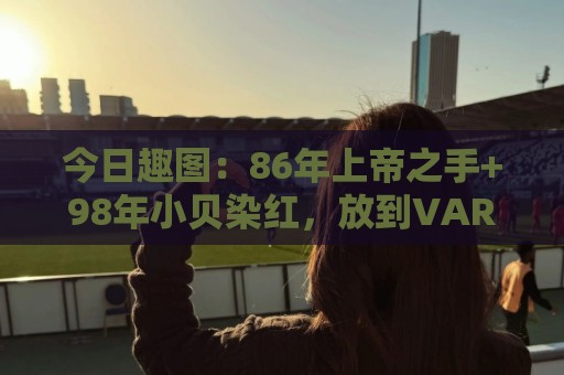 今日趣图：86年上帝之手+98年小贝染红，放到VAR时代会是什么剧本