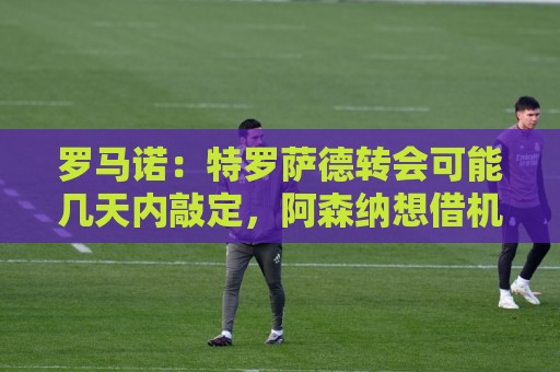 罗马诺：特罗萨德转会可能几天内敲定，阿森纳想借机升级锋线