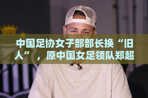 中国足协女子部部长换“旧人” ,原中国女足领队郑超勇回归 中国足协女子部部长换“旧人” ,原中国女足领队郑超勇回归