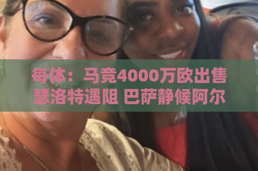 每体：马竞4000万欧出售瑟洛特遇阻 巴萨静候阿尔瓦雷斯