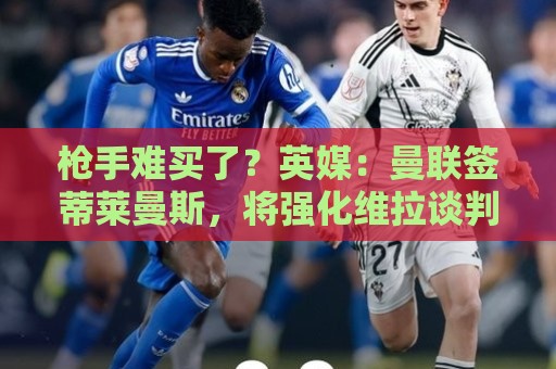 枪手难买了？英媒：曼联签蒂莱曼斯，将强化维拉谈判罗杰斯的立场