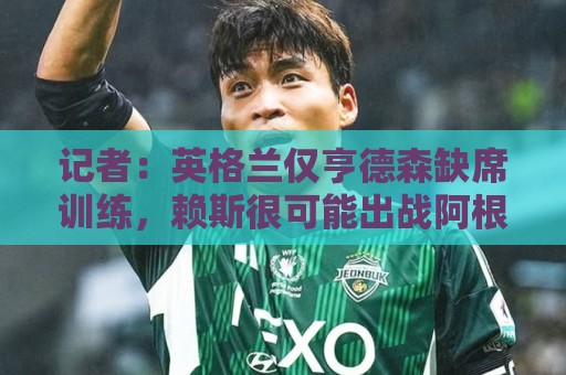 记者：英格兰仅亨德森缺席训练，赖斯很可能出战阿根廷