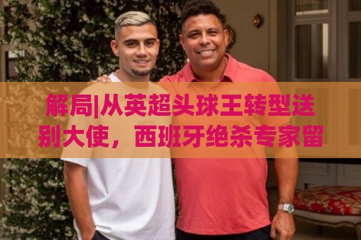 解局|从英超头球王转型送别大使,西班牙绝杀专家留了绝招给法国 解局|从英超头球王转型送别大使,西班牙绝杀专家留了绝招给法国