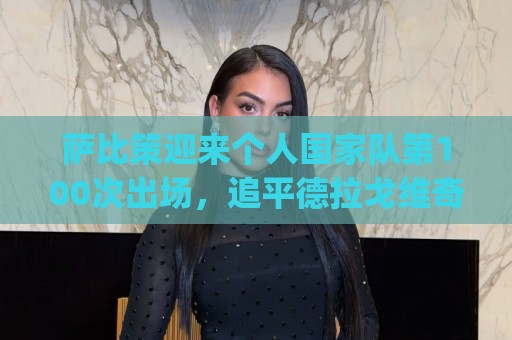 萨比策迎来个人国家队第100次出场，追平德拉戈维奇&排名并列第4