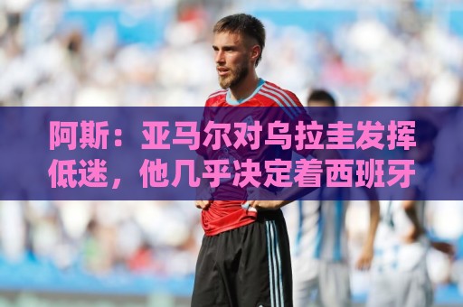 阿斯:亚马尔对乌拉圭发挥低迷,他几乎决定着西班牙的世界杯命运 阿斯:亚马尔对乌拉圭发挥低迷,他几乎决定着西班牙的世界杯命运