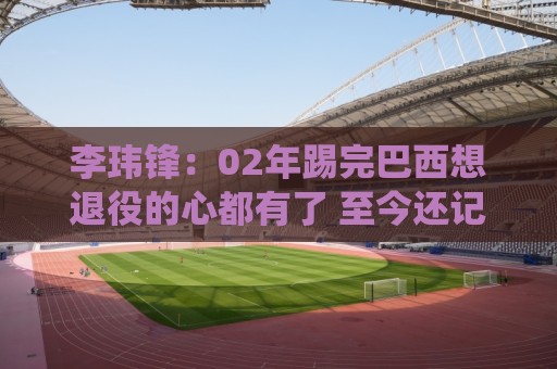 李玮锋:02年踢完巴西想退役的心都有了 至今还记忆最深刻 李玮锋:02年踢完巴西想退役的心都有了 至今还记忆最深刻