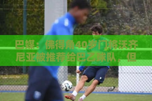 巴媒:佛得角40岁门将沃齐尼亚被推荐给巴乙球队,但对方不感兴趣 巴媒:佛得角40岁门将沃齐尼亚被推荐给巴乙球队,但对方不感兴趣