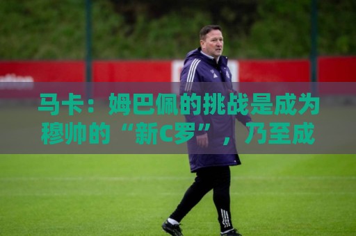 马卡:姆巴佩的挑战是成为穆帅的“新C罗”,乃至成为皇马传奇 马卡:姆巴佩的挑战是成为穆帅的“新C罗”,乃至成为皇马传奇