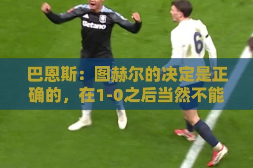 巴恩斯:图赫尔的决定是正确的,在1-0之后当然不能冒险加强进攻 巴恩斯:图赫尔的决定是正确的,在1-0之后当然不能冒险加强进攻
