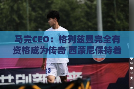 马竞CEO：格列兹曼完全有资格成为传奇 西蒙尼保持着高水平和激情