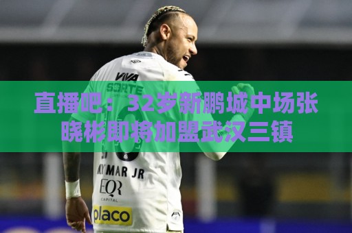 直播吧:32岁新鹏城中场张晓彬即将加盟武汉三镇 直播吧:32岁新鹏城中场张晓彬即将加盟武汉三镇