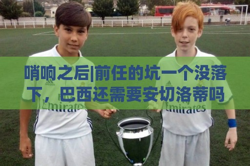 哨响之后|前任的坑一个没落下,巴西还需要安切洛蒂吗? 哨响之后|前任的坑一个没落下,巴西还需要安切洛蒂吗?