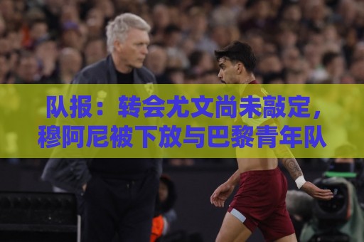 队报:转会尤文尚未敲定,穆阿尼被下放与巴黎青年队一起训练 队报:转会尤文尚未敲定,穆阿尼被下放与巴黎青年队一起训练