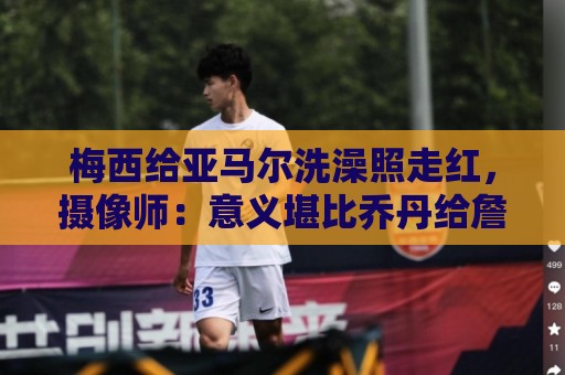 梅西给亚马尔洗澡照走红,摄像师:意义堪比乔丹给詹姆斯洗澡照 梅西给亚马尔洗澡照走红,摄像师:意义堪比乔丹给詹姆斯洗澡照