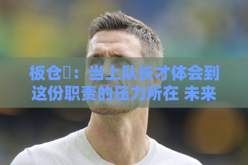 板仓滉：当上队长才体会到这份职责的压力所在 未来还需慢慢磨练