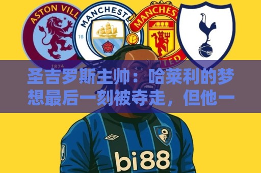 圣吉罗斯主帅:哈莱利的梦想最后一刻被夺走,但他一直表现很成熟 圣吉罗斯主帅:哈莱利的梦想最后一刻被夺走,但他一直表现很成熟