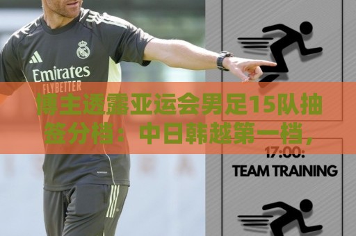 博主透露亚运会男足15队抽签分档:中日韩越第一档,伊拉克退出 博主透露亚运会男足15队抽签分档:中日韩越第一档,伊拉克退出