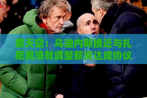 意天空:乌迪内斯接近与扎尼奥洛就调整薪资达成协议 意天空:乌迪内斯接近与扎尼奥洛就调整薪资达成协议