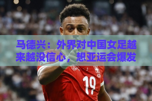 马德兴：外界对中国女足越来越没信心，想亚运会爆发是痴人梦语