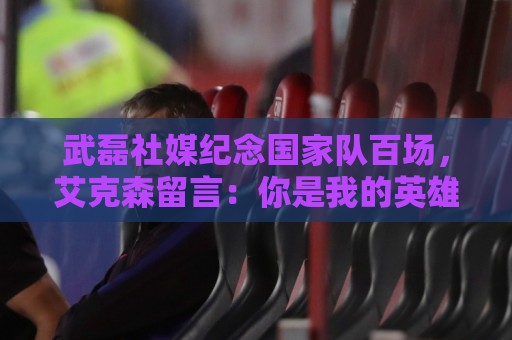 武磊社媒纪念国家队百场，艾克森留言：你是我的英雄，兄弟，Nb