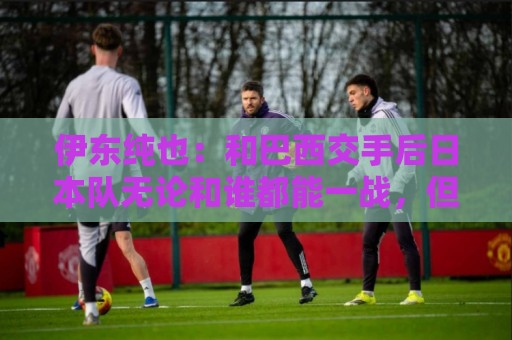 伊东纯也:和巴西交手后日本队无论和谁都能一战,但还需更进一步 伊东纯也:和巴西交手后日本队无论和谁都能一战,但还需更进一步