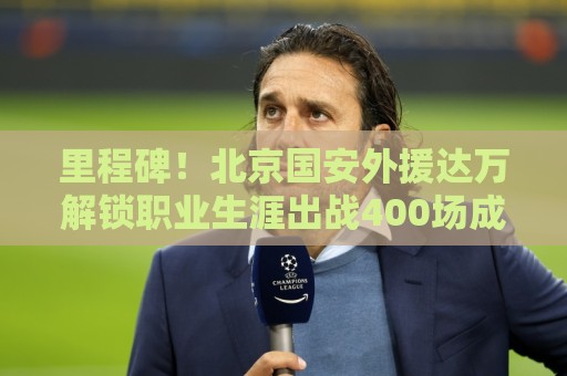 里程碑!北京国安外援达万解锁职业生涯出战400场成就 里程碑!北京国安外援达万解锁职业生涯出战400场成就
