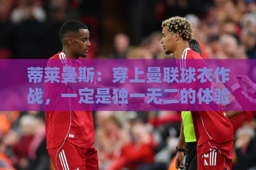 蒂莱曼斯:穿上曼联球衣作战,一定是独一无二的体验,我无比向往 蒂莱曼斯:穿上曼联球衣作战,一定是独一无二的体验,我无比向往