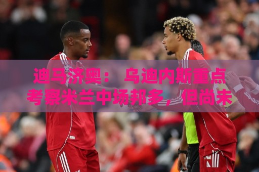 迪马济奥: 乌迪内斯重点考察米兰中场邦多,但尚未展开实质谈判 迪马济奥: 乌迪内斯重点考察米兰中场邦多,但尚未展开实质谈判