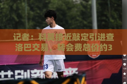 记者:科莫接近敲定引进查洛巴交易,转会费总价约3500万欧 记者:科莫接近敲定引进查洛巴交易,转会费总价约3500万欧