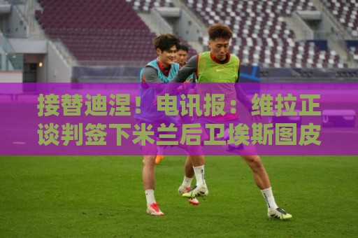 接替迪涅!电讯报:维拉正谈判签下米兰后卫埃斯图皮尼安 接替迪涅!电讯报:维拉正谈判签下米兰后卫埃斯图皮尼安
